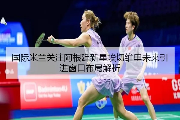 国际米兰关注阿根廷新星埃切维里未来引进窗口布局解析