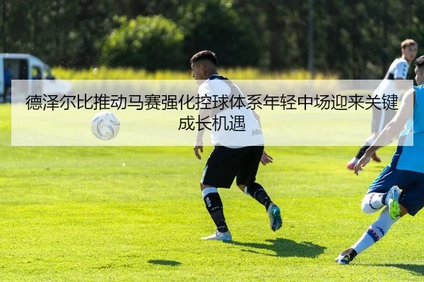 德泽尔比推动马赛强化控球体系年轻中场迎来关键成长机遇
