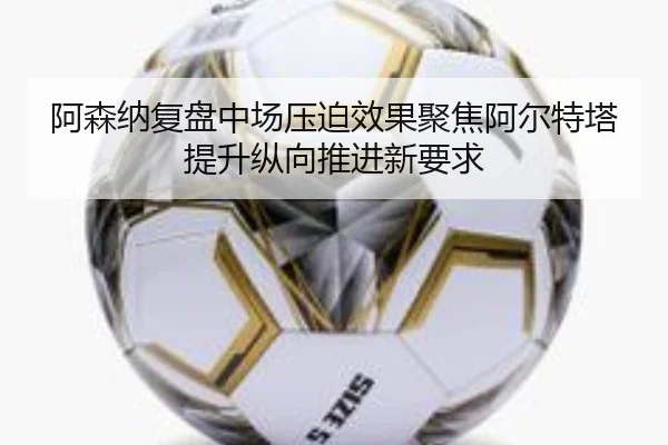 阿森纳复盘中场压迫效果聚焦阿尔特塔提升纵向推进新要求