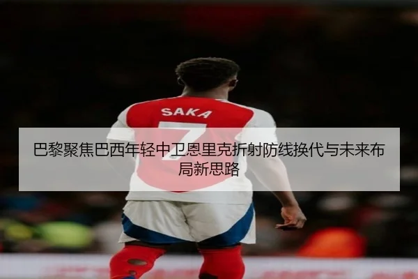 巴黎聚焦巴西年轻中卫恩里克折射防线换代与未来布局新思路